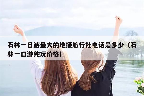 石林一日游最大的地接旅行社电话是多少（石林一日游纯玩价格）