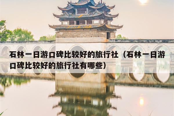 石林一日游口碑比较好的旅行社(石林一日游口碑比较好的旅行社有哪些)
