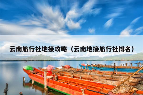 云南旅行社地接攻略（云南地接旅行社排名）