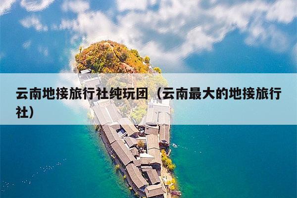云南地接旅行社纯玩团（云南最大的地接旅行社）
