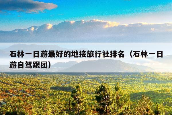 石林一日游最好的地接旅行社排名（石林一日游自驾跟团）
