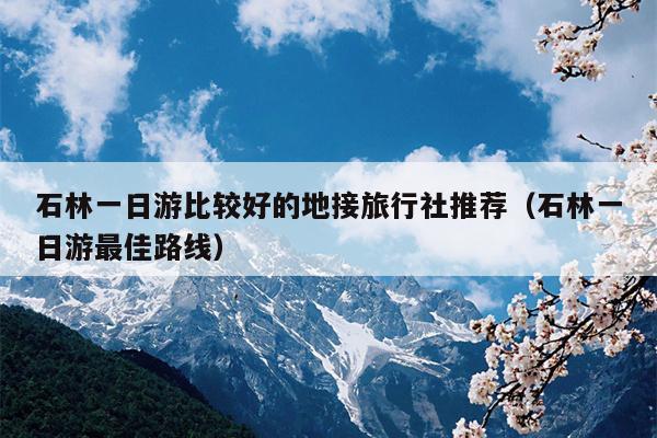 石林一日游比较好的地接旅行社推荐（石林一日游最佳路线）