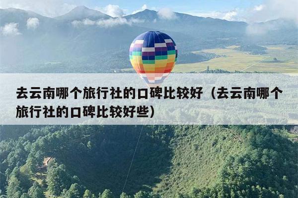 去云南哪个旅行社的口碑比较好（去云南哪个旅行社的口碑比较好些）