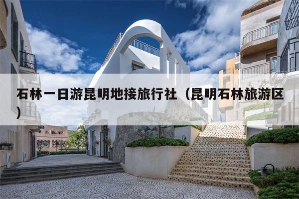 石林一日游昆明地接旅行社（昆明石林旅游区）