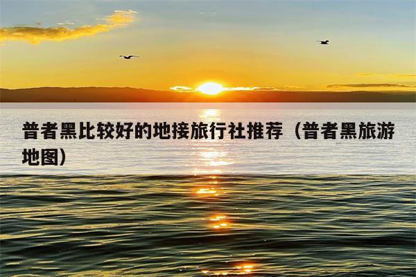 普者黑比较好的地接旅行社推荐（普者黑旅游地图）