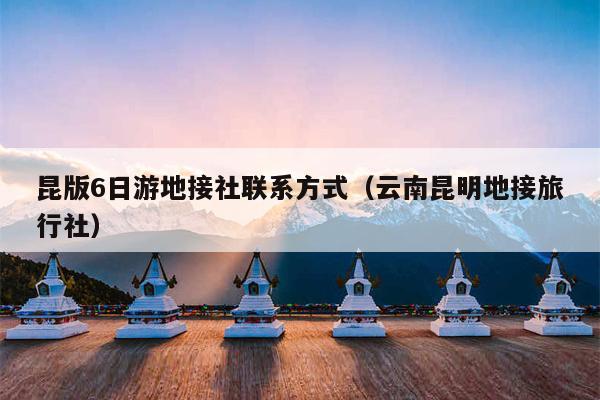 昆版6日游地接社联系方式（云南昆明地接旅行社）
