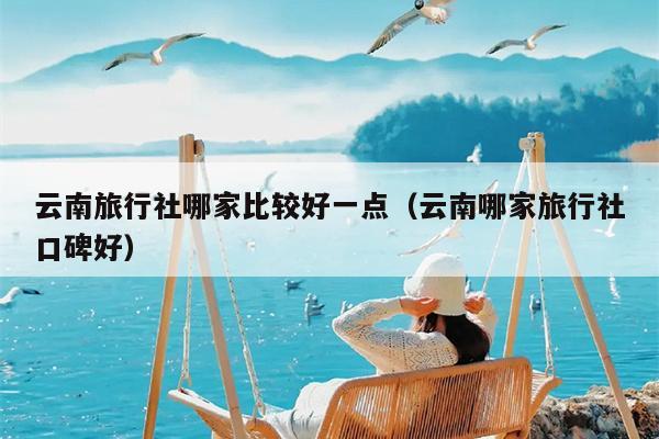 云南旅行社哪家比较好一点（云南哪家旅行社口碑好）