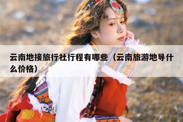 云南地接旅行社行程有哪些（云南旅游地导什么价格）