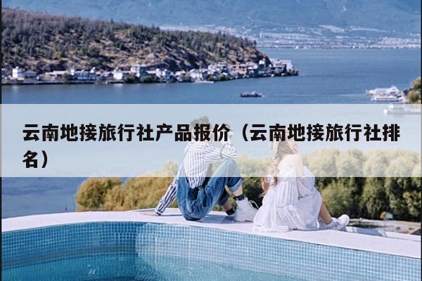 云南地接旅行社产品报价（云南地接旅行社排名）