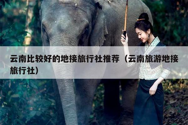 云南比较好的地接旅行社推荐（云南旅游地接旅行社）