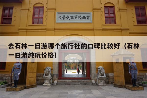 去石林一日游哪个旅行社的口碑比较好（石林一日游纯玩价格）