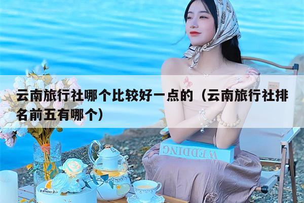 云南旅行社哪个比较好一点的（云南旅行社排名前五有哪个）