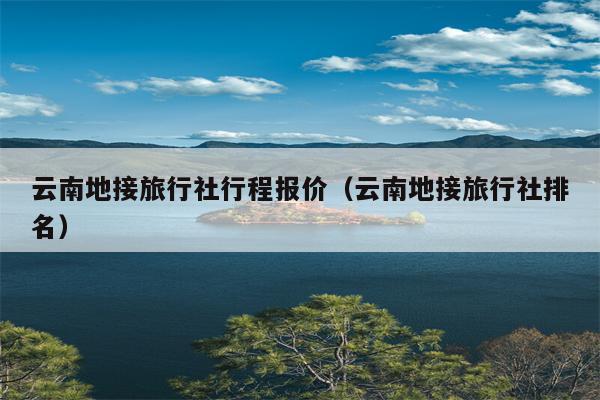 云南地接旅行社行程报价（云南地接旅行社排名）