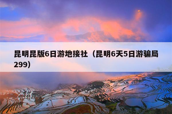 昆明昆版6日游地接社（昆明6天5日游骗局299）