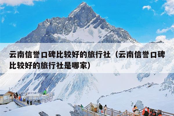 云南信誉口碑比较好的旅行社（云南信誉口碑比较好的旅行社是哪家）