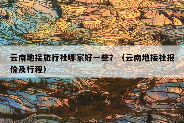 云南地接旅行社哪家好一些？（云南地接社报价及行程）