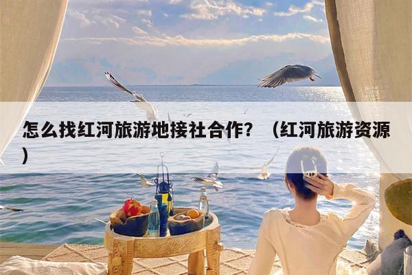 怎么找红河旅游地接社合作？（红河旅游资源）