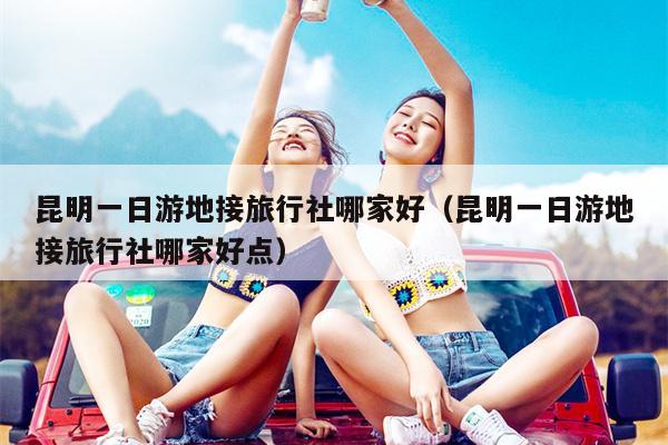 昆明一日游地接旅行社哪家好（昆明一日游地接旅行社哪家好点）