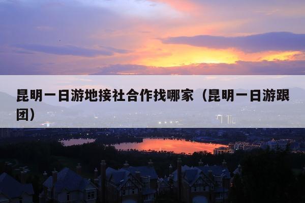 昆明一日游地接社合作找哪家（昆明一日游跟团）