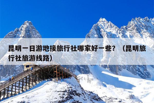昆明一日游地接旅行社哪家好一些?(昆明旅行社旅游线路)