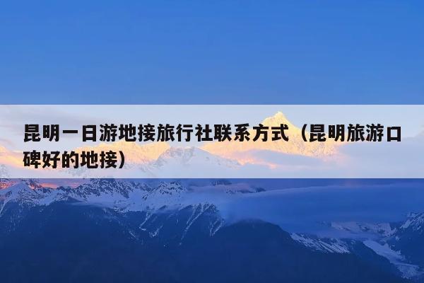 昆明一日游地接旅行社联系方式(昆明旅游口碑好的地接)