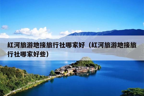 红河旅游地接旅行社哪家好（红河旅游地接旅行社哪家好些）