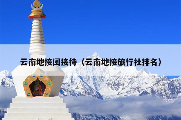 云南地接团接待（云南地接旅行社排名）