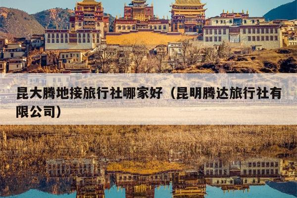 昆大腾地接旅行社哪家好（昆明腾达旅行社有限公司）