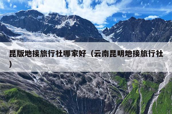 昆版地接旅行社哪家好（云南昆明地接旅行社）