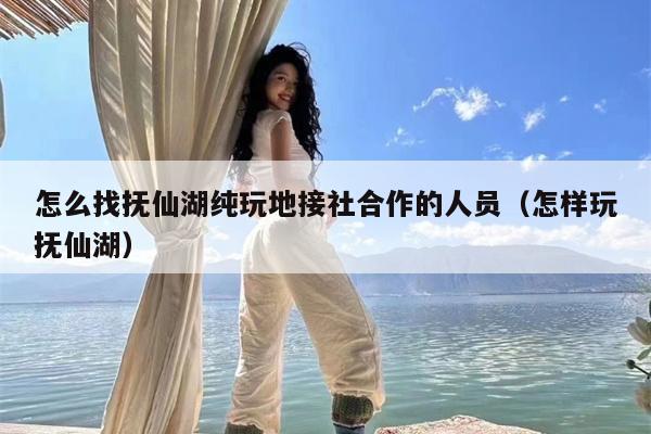 怎么找抚仙湖纯玩地接社合作的人员（怎样玩抚仙湖）