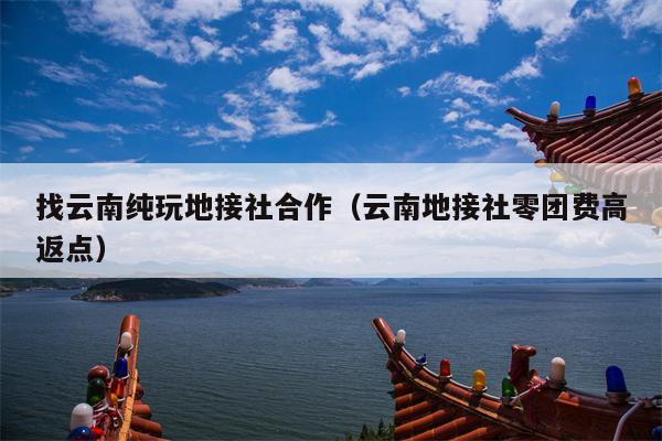 找云南纯玩地接社合作（云南地接社零团费高返点）