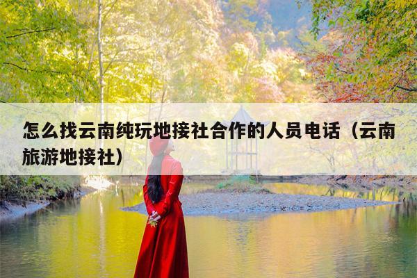 怎么找云南纯玩地接社合作的人员电话（云南旅游地接社）