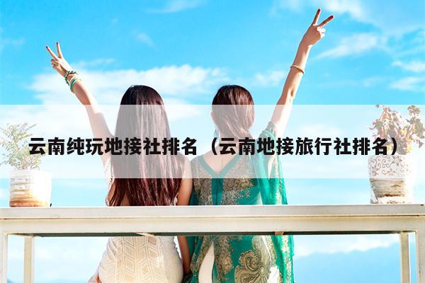 云南纯玩地接社排名（云南地接旅行社排名）