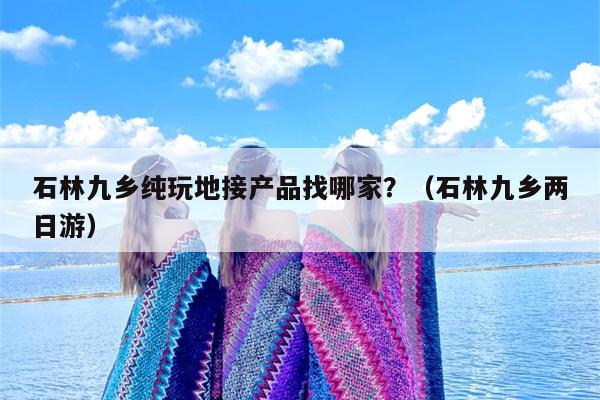 石林九乡纯玩地接产品找哪家？（石林九乡两日游）
