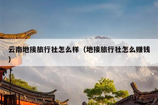 云南地接旅行社怎么样（地接旅行社怎么赚钱）
