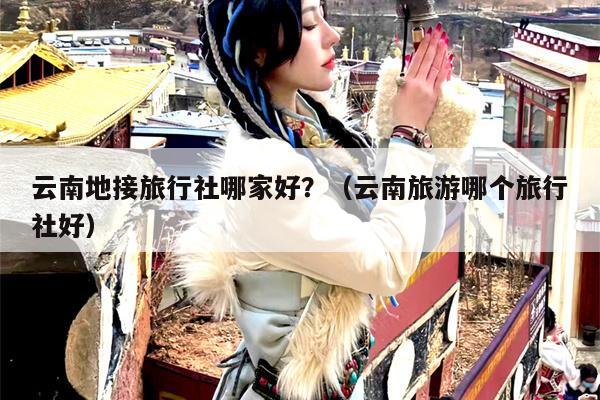 云南地接旅行社哪家好?(云南旅游哪个旅行社好)