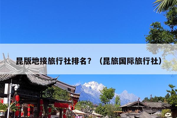 昆版地接旅行社排名？（昆旅国际旅行社）