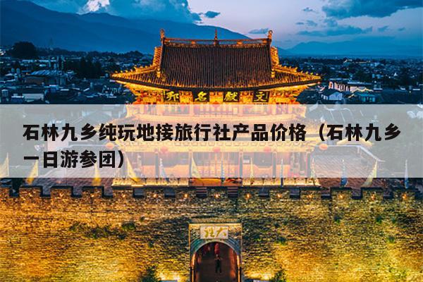 石林九乡纯玩地接旅行社产品价格（石林九乡一日游参团）
