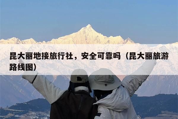 昆大丽地接旅行社，安全可靠吗（昆大丽旅游路线图）