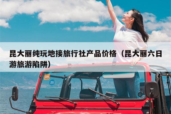 昆大丽纯玩地接旅行社产品价格（昆大丽六日游旅游陷阱）