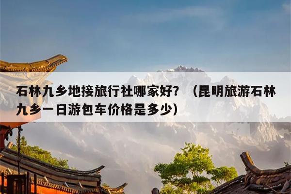 石林九乡地接旅行社哪家好？（昆明旅游石林九乡一日游包车价格是多少）