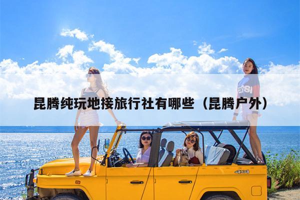 昆腾纯玩地接旅行社有哪些（昆腾户外）
