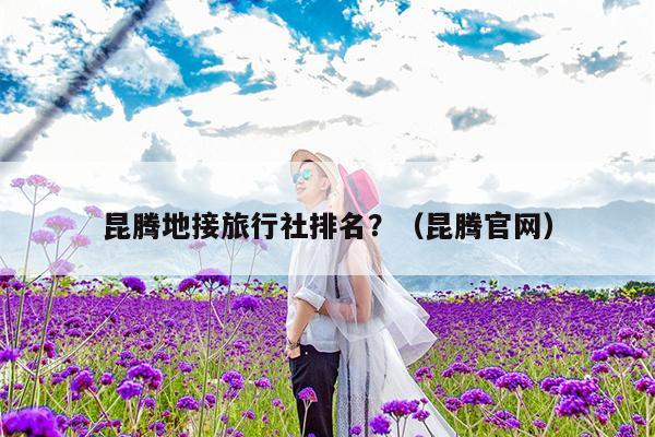 昆腾地接旅行社排名？（昆腾官网）