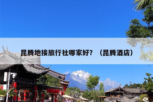 昆腾地接旅行社哪家好？（昆腾酒店）