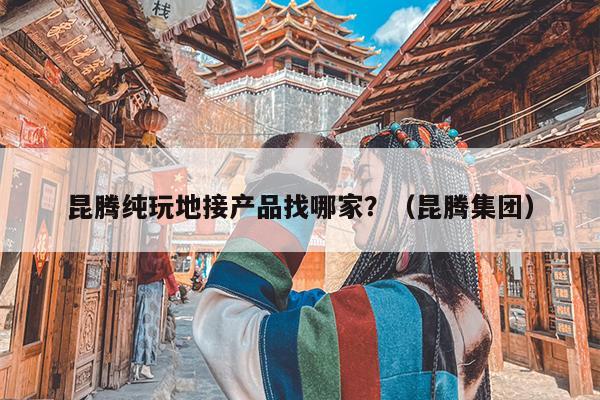 昆腾纯玩地接产品找哪家？（昆腾集团）