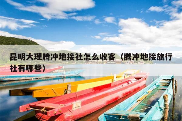 昆明大理腾冲地接社怎么收客（腾冲地接旅行社有哪些）