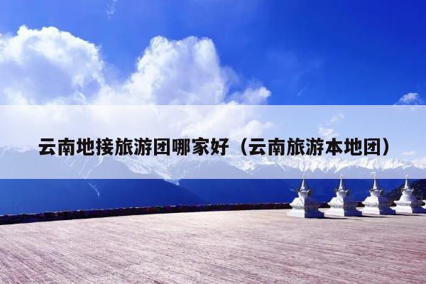 云南地接旅游团哪家好（云南旅游本地团）