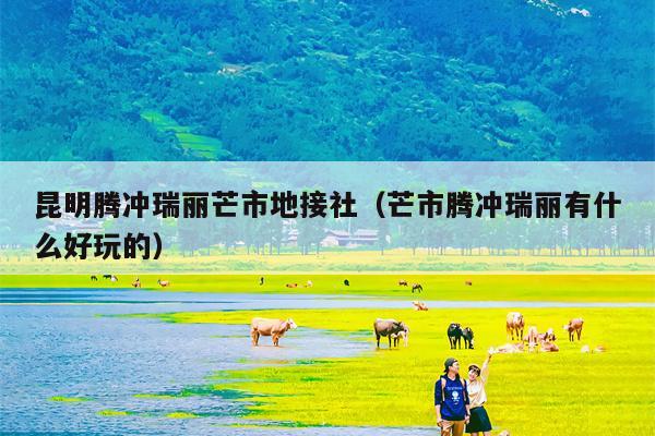 昆明腾冲瑞丽芒市地接社（芒市腾冲瑞丽有什么好玩的）