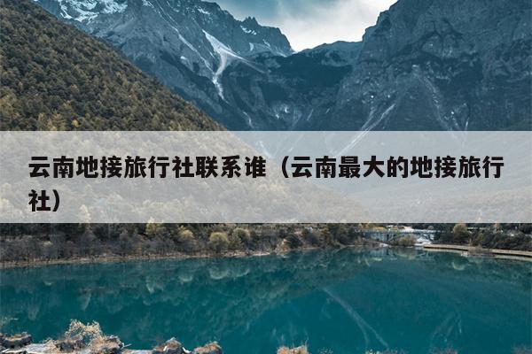 云南地接旅行社联系谁（云南最大的地接旅行社）