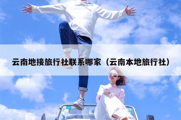 云南地接旅行社联系哪家（云南本地旅行社）